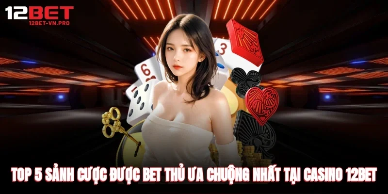 Top 5 sảnh cược được bet thủ ưa chuộng nhất tại casino 12bet